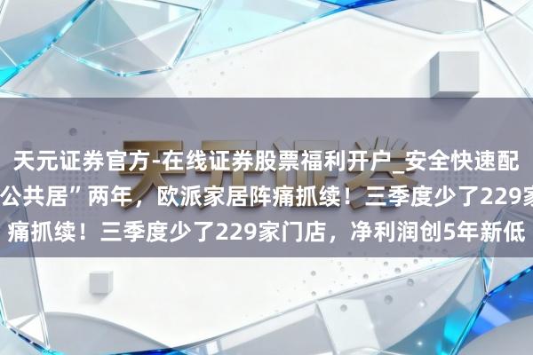 天元证券官方-在线证券股票福利开户_安全快速配资杠杆在线开户 转型“公共居”两年，欧派家居阵痛抓续！三季度少了229家门店，净利润创5年新低