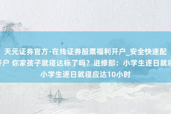 天元证券官方-在线证券股票福利开户_安全快速配资杠杆在线开户 你家孩子就寝达标了吗？进修部：小学生逐日就寝应达10小时