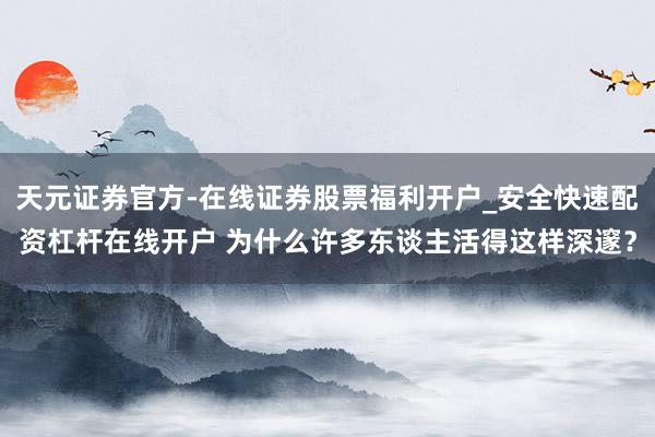 天元证券官方-在线证券股票福利开户_安全快速配资杠杆在线开户 为什么许多东谈主活得这样深邃？