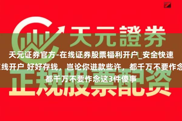 天元证券官方-在线证券股票福利开户_安全快速配资杠杆在线开户 好好存钱，岂论你进款些许，都千万不要作念这3件傻事