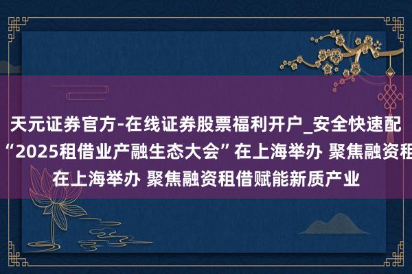 天元证券官方-在线证券股票福利开户_安全快速配资杠杆在线开户 “2025租借业产融生态大会”在上海举办 聚焦融资租借赋能新质产业