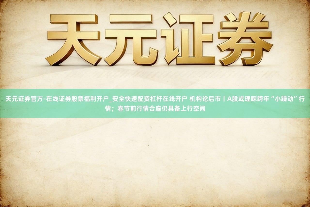 天元证券官方-在线证券股票福利开户_安全快速配资杠杆在线开户 机构论后市丨A股或理睬跨年“小躁动”行情;春节前行情合座仍具备上行空间