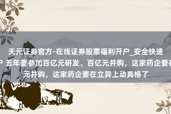 天元证券官方-在线证券股票福利开户_安全快速配资杠杆在线开户 五年要参加百亿元研发、百亿元并购,这家药企要在立异上动真格了