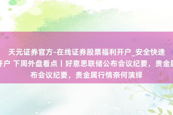 天元证券官方-在线证券股票福利开户_安全快速配资杠杆在线开户 下周外盘看点丨好意思联储公布会议纪要，贵金属行情奈何演绎