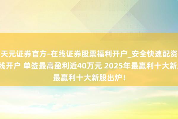 天元证券官方-在线证券股票福利开户_安全快速配资杠杆在线开户 单签最高盈利近40万元 2025年最赢利十大新股出炉!