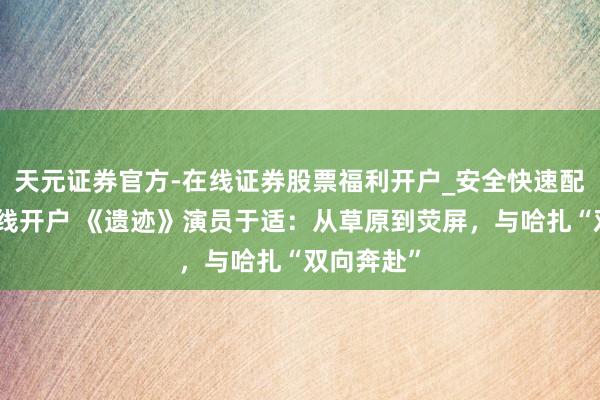 天元证券官方-在线证券股票福利开户_安全快速配资杠杆在线开户 《遗迹》演员于适：从草原到荧屏，与哈扎“双向奔赴”