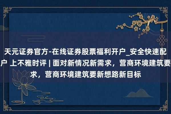 天元证券官方-在线证券股票福利开户_安全快速配资杠杆在线开户 上不雅时评 | 面对新情况新需求，营商环境建筑要新想路新目标