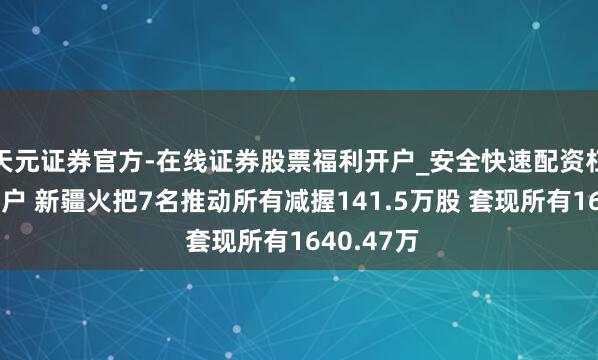 天元证券官方-在线证券股票福利开户_安全快速配资杠杆在线开户 新疆火把7名推动所有减握141.5万股 套现所有1640.47万