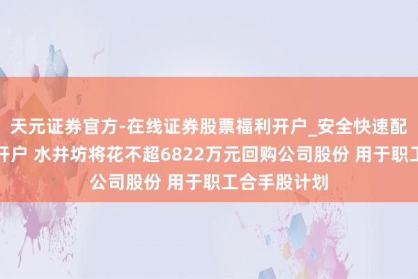 天元证券官方-在线证券股票福利开户_安全快速配资杠杆在线开户 水井坊将花不超6822万元回购公司股份 用于职工合手股计划