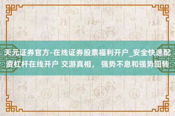 天元证券官方-在线证券股票福利开户_安全快速配资杠杆在线开户 交游真相， 强势不息和强势回转