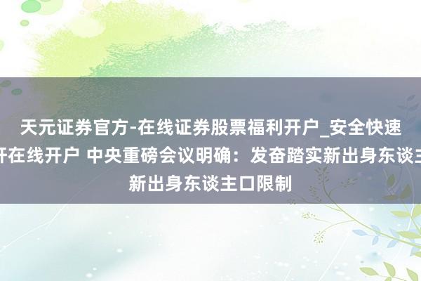 天元证券官方-在线证券股票福利开户_安全快速配资杠杆在线开户 中央重磅会议明确：发奋踏实新出身东谈主口限制
