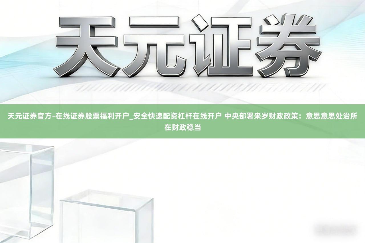 天元证券官方-在线证券股票福利开户_安全快速配资杠杆在线开户 中央部署来岁财政政策：意思意思处治所在财政稳当