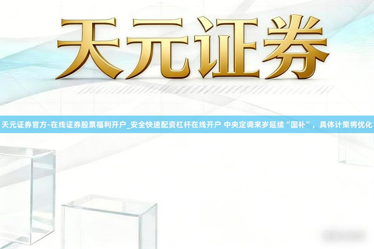 天元证券官方-在线证券股票福利开户_安全快速配资杠杆在线开户 中央定调来岁延续“国补”，具体计策将优化