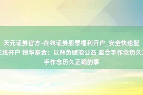 天元证券官方-在线证券股票福利开户_安全快速配资杠杆在线开户 银华基金：以背负赋能公益 坚合手作念历久正确的事