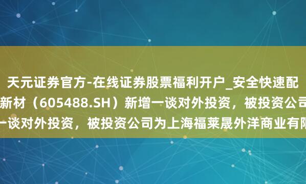 天元证券官方-在线证券股票福利开户_安全快速配资杠杆在线开户 福莱新材（605488.SH）新增一谈对外投资，被投资公司为上海福莱晟外洋商业有限公司