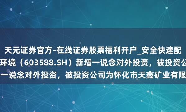 天元证券官方-在线证券股票福利开户_安全快速配资杠杆在线开户 高能环境（603588.SH）新增一说念对外投资，被投资公司为怀化市天鑫矿业有限公司
