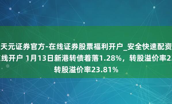 天元证券官方-在线证券股票福利开户_安全快速配资杠杆在线开户 1月13日新港转债着落1.28%，转股溢价率23.81%