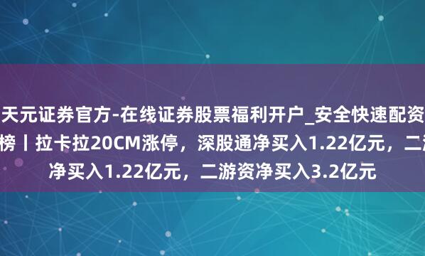 天元证券官方-在线证券股票福利开户_安全快速配资杠杆在线开户 龙虎榜丨拉卡拉20CM涨停，深股通净买入1.22亿元，二游资净买入3.2亿元