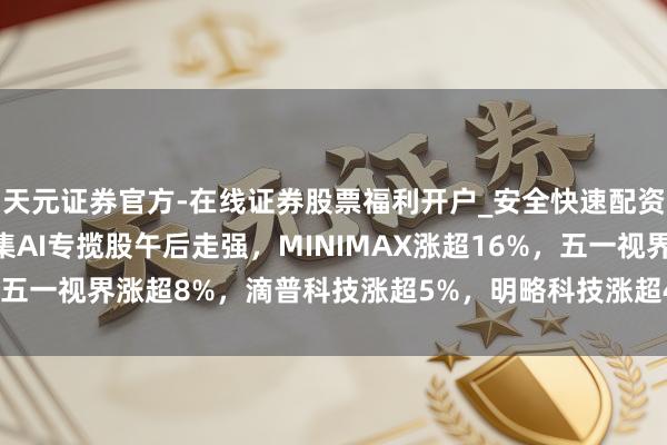 天元证券官方-在线证券股票福利开户_安全快速配资杠杆在线开户 港股市集AI专揽股午后走强，MINIMAX涨超16%，五一视界涨超8%，滴普科技涨超5%，明略科技涨超4%，智谱涨超2%