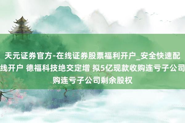 天元证券官方-在线证券股票福利开户_安全快速配资杠杆在线开户 德福科技绝交定增 拟5亿现款收购连亏子公司剩余股权