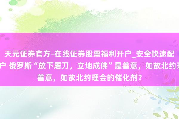 天元证券官方-在线证券股票福利开户_安全快速配资杠杆在线开户 俄罗斯“放下屠刀，立地成佛”是善意，如故北约理会的催化剂？