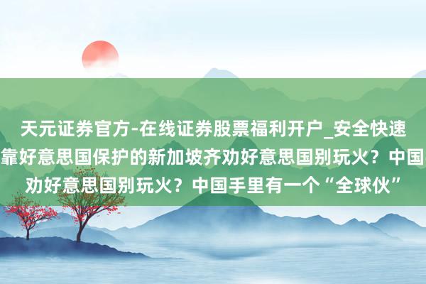 天元证券官方-在线证券股票福利开户_安全快速配资杠杆在线开户 连靠好意思国保护的新加坡齐劝好意思国别玩火？中国手里有一个“全球伙”