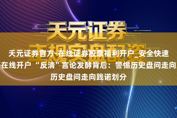 天元证券官方-在线证券股票福利开户_安全快速配资杠杆在线开户 “反清”言论发酵背后：警惕历史盘问走向践诺划分