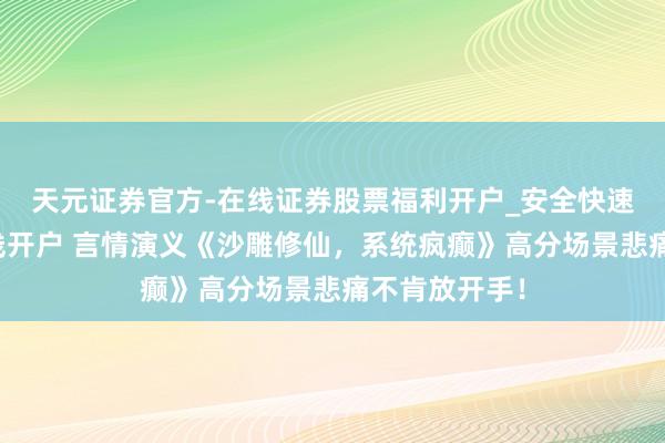 天元证券官方-在线证券股票福利开户_安全快速配资杠杆在线开户 言情演义《沙雕修仙，系统疯癫》高分场景悲痛不肯放开手！