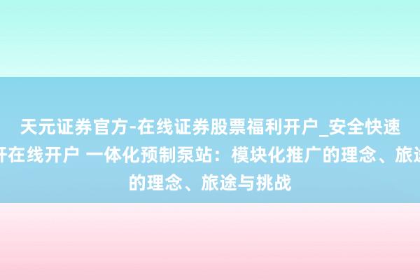 天元证券官方-在线证券股票福利开户_安全快速配资杠杆在线开户 一体化预制泵站：模块化推广的理念、旅途与挑战