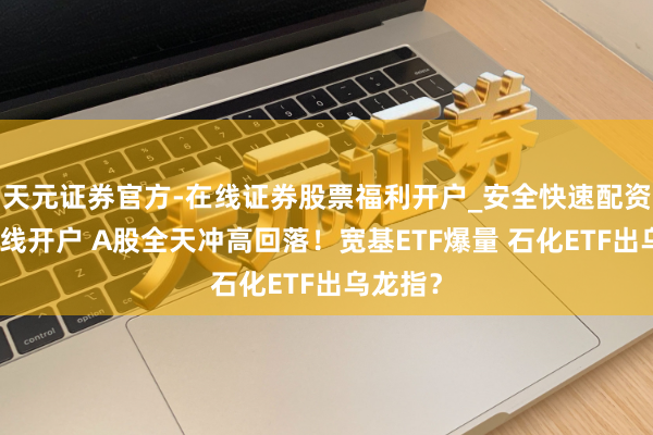 天元证券官方-在线证券股票福利开户_安全快速配资杠杆在线开户 A股全天冲高回落！宽基ETF爆量 石化ETF出乌龙指？