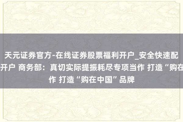 天元证券官方-在线证券股票福利开户_安全快速配资杠杆在线开户 商务部：真切实际提振耗尽专项当作 打造“购在中国”品牌
