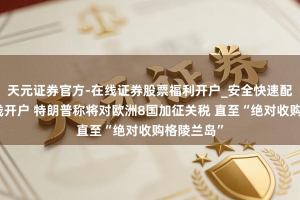 天元证券官方-在线证券股票福利开户_安全快速配资杠杆在线开户 特朗普称将对欧洲8国加征关税 直至“绝对收购格陵兰岛”