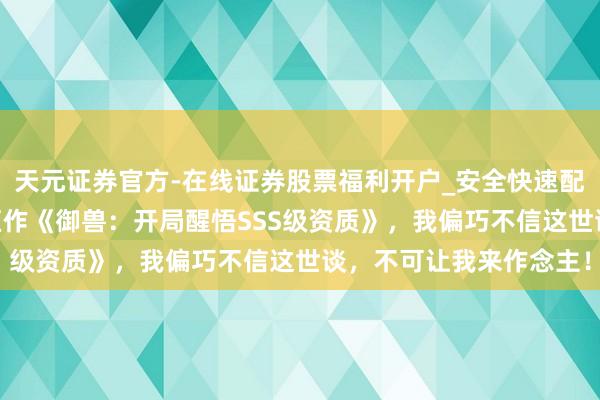 天元证券官方-在线证券股票福利开户_安全快速配资杠杆在线开户 极品巨作《御兽：开局醒悟SSS级资质》，我偏巧不信这世谈，不可让我来作念主！
