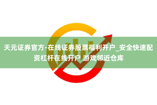 天元证券官方-在线证券股票福利开户_安全快速配资杠杆在线开户 游戏邻近仓库