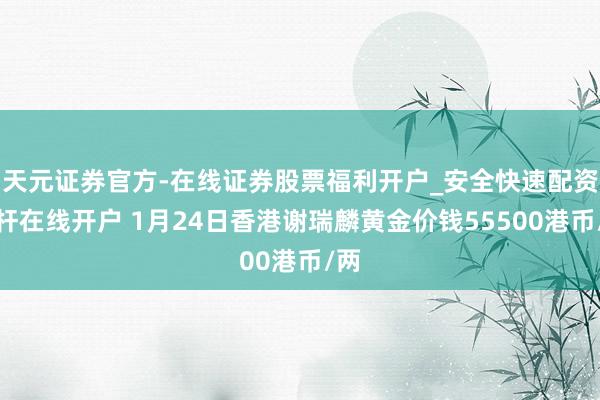 天元证券官方-在线证券股票福利开户_安全快速配资杠杆在线开户 1月24日香港谢瑞麟黄金价钱55500港币/两