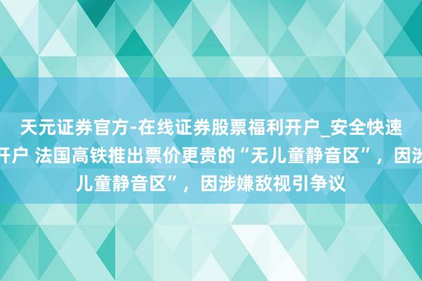 天元证券官方-在线证券股票福利开户_安全快速配资杠杆在线开户 法国高铁推出票价更贵的“无儿童静音区”，因涉嫌敌视引争议
