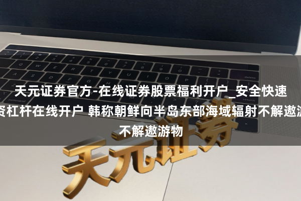 天元证券官方-在线证券股票福利开户_安全快速配资杠杆在线开户 韩称朝鲜向半岛东部海域辐射不解遨游物