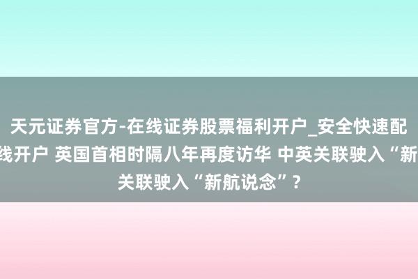 天元证券官方-在线证券股票福利开户_安全快速配资杠杆在线开户 英国首相时隔八年再度访华 中英关联驶入“新航说念”？