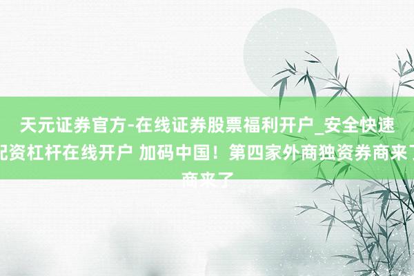 天元证券官方-在线证券股票福利开户_安全快速配资杠杆在线开户 加码中国！第四家外商独资券商来了