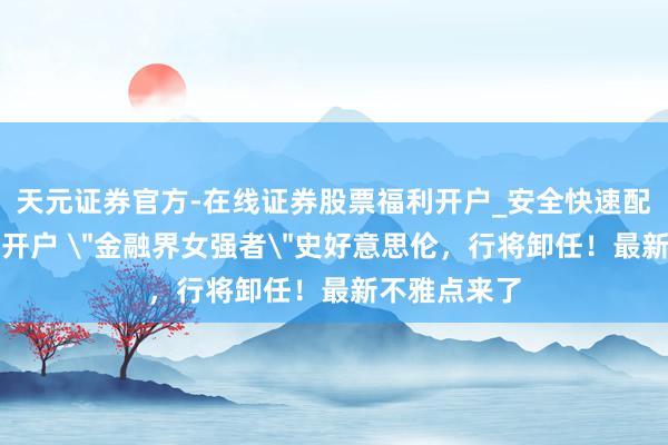 天元证券官方-在线证券股票福利开户_安全快速配资杠杆在线开户 ＂金融界女强者＂史好意思伦，行将卸任！最新不雅点来了