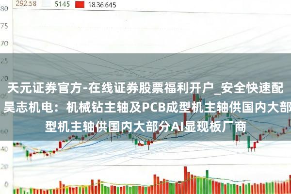 天元证券官方-在线证券股票福利开户_安全快速配资杠杆在线开户 昊志机电：机械钻主轴及PCB成型机主轴供国内大部分AI显现板厂商